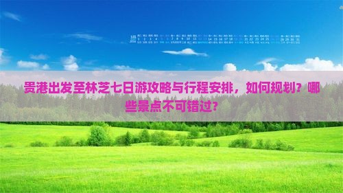 贵港出发至林芝七日游攻略与行程安排，如何规划？哪些景点不可错过？