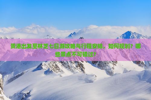贵港出发至林芝七日游攻略与行程安排，如何规划？哪些景点不可错过？