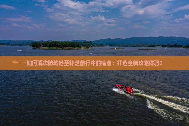 如何解决防城港至林芝旅行中的痛点：打造全新攻略体验？