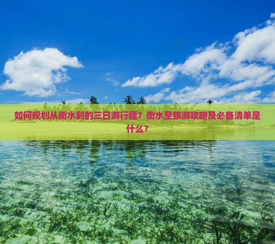 如何规划从衡水到的三日游行程？衡水至旅游攻略及必备清单是什么？