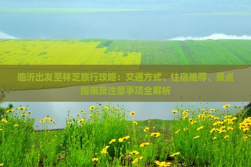 临沂出发至林芝旅行攻略：交通方式、住宿推荐、景点指南及注意事项全解析