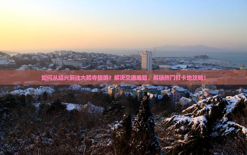 如何从绍兴前往大昭寺旅游？解决交通难题，解锁热门打卡地攻略！