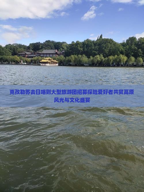 克孜勒苏去日喀则大型旅游团招募探险爱好者共赏高原风光与文化盛宴