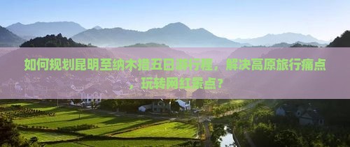 如何规划昆明至纳木措五日游行程，解决高原旅行痛点，玩转网红景点？