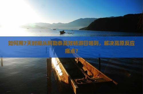 如何用7天时间从阿勒泰高效畅游日喀则，解决高原反应痛点？