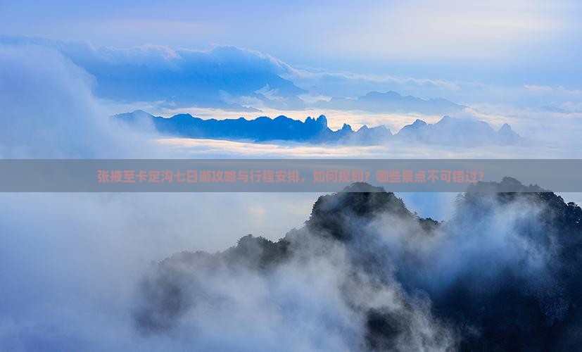 张掖至卡定沟七日游攻略与行程安排，如何规划？哪些景点不可错过？