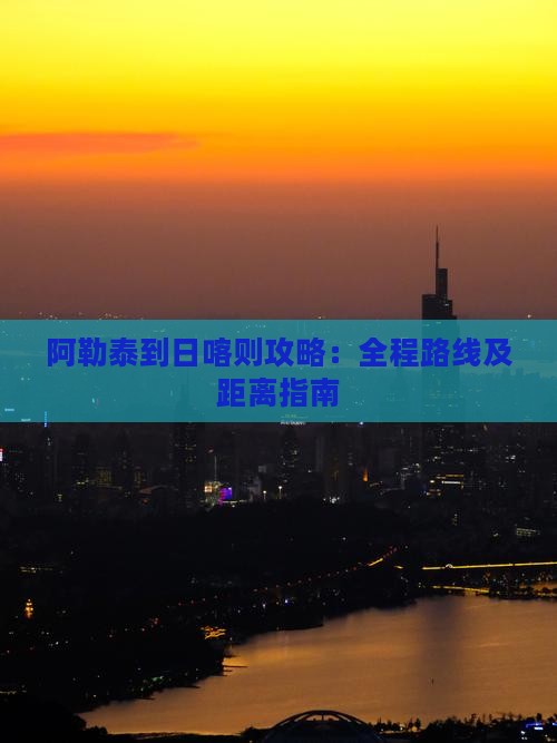 阿勒泰到日喀则攻略：全程路线及距离指南