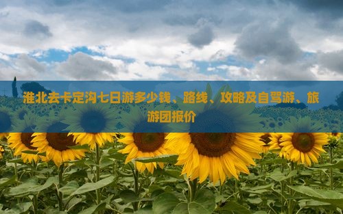 淮北去卡定沟七日游多少钱、路线、攻略及自驾游、旅游团报价