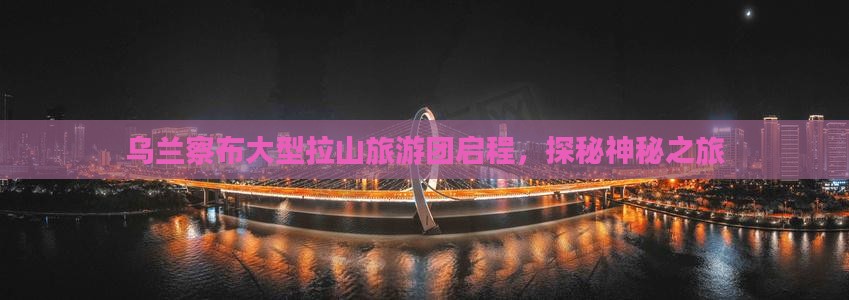 乌兰察布大型拉山旅游团启程，探秘神秘之旅