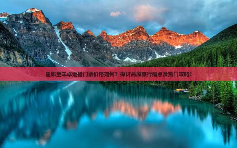 霍邱至羊卓雍措门票价格如何？探讨高原旅行痛点及热门攻略！
