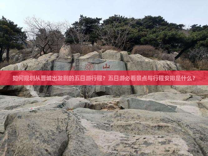 如何规划从晋城出发到的五日游行程？五日游必看景点与行程安排是什么？