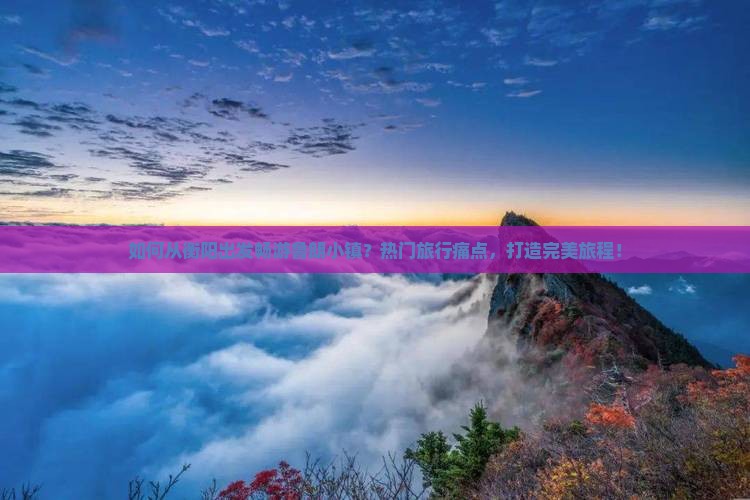 如何从衡阳出发畅游鲁朗小镇？热门旅行痛点，打造完美旅程！