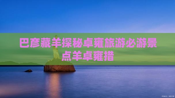 巴彦藏羊探秘卓雍旅游必游景点羊卓雍措