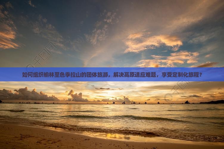 如何组织榆林至色季拉山的团体旅游，解决高原适应难题，享受定制化旅程？