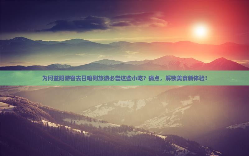 为何益阳游客去日喀则旅游必尝这些小吃？痛点，解锁美食新体验！