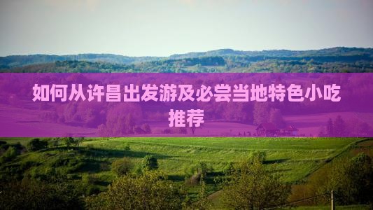 如何从许昌出发游及必尝当地特色小吃推荐