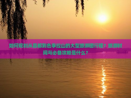 如何规划从昌都到色季拉山的大型旅游团行程？旅游时间与必备攻略是什么？