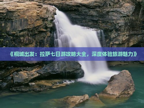 《桐城出发：拉萨七日游攻略大全，深度体验旅游魅力》