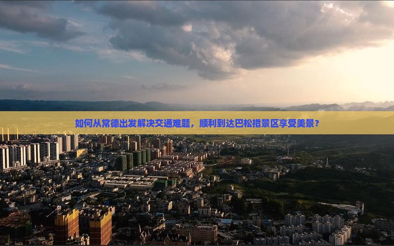 如何从常德出发解决交通难题，顺利到达巴松措景区享受美景？