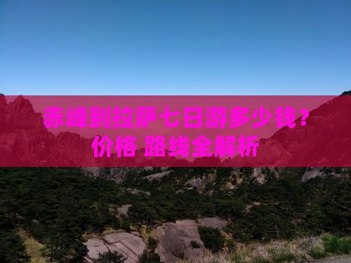 赤峰到拉萨七日游多少钱？价格+路线全解析