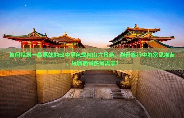 如何规划一条高效的汉中至色季拉山六日游，避开旅行中的常见痛点，玩转新词热词美景？