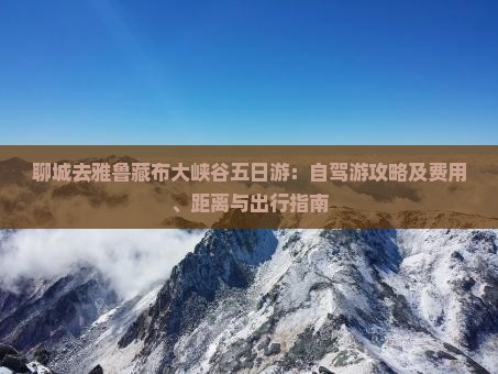 聊城去雅鲁藏布大峡谷五日游：自驾游攻略及费用、距离与出行指南