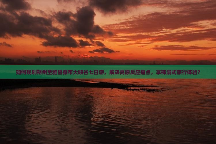 如何规划朔州至雅鲁藏布大峡谷七日游，解决高原反应痛点，享柿浸式旅行体验？