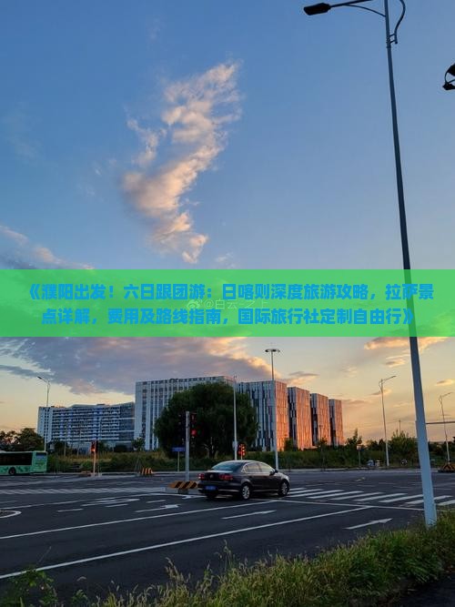 《濮阳出发！六日跟团游：日喀则深度旅游攻略，拉萨景点详解，费用及路线指南，国际旅行社定制自由行》