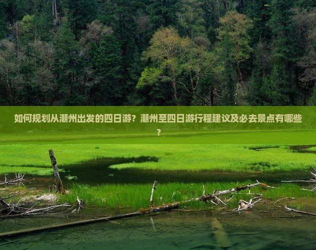 如何规划从潮州出发的四日游？潮州至四日游行程建议及必去景点有哪些？