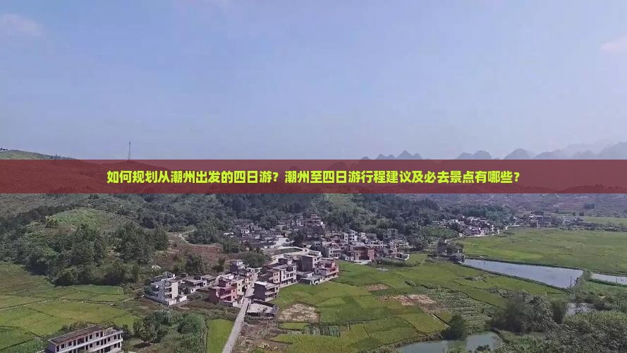 如何规划从潮州出发的四日游？潮州至四日游行程建议及必去景点有哪些？
