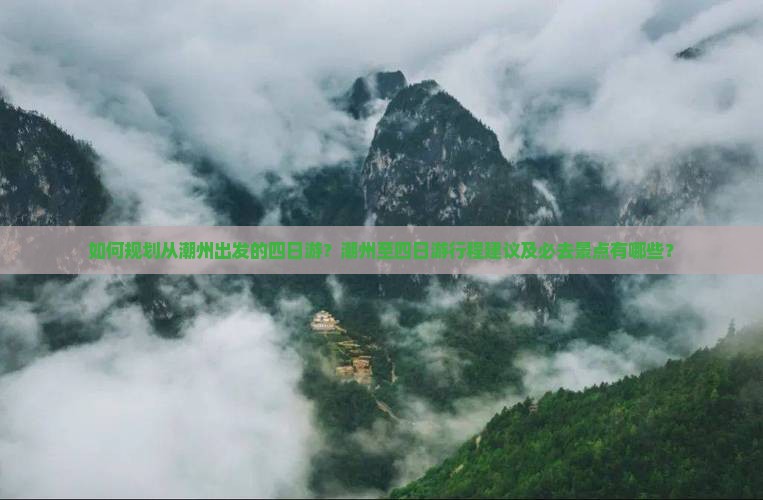 如何规划从潮州出发的四日游？潮州至四日游行程建议及必去景点有哪些？