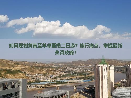 如何规划黄南至羊卓雍措二日游？旅行痛点，掌握最新热词攻略！