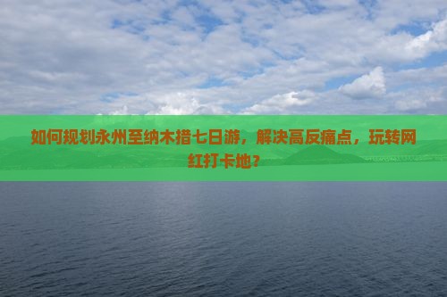 如何规划永州至纳木措七日游，解决高反痛点，玩转网红打卡地？