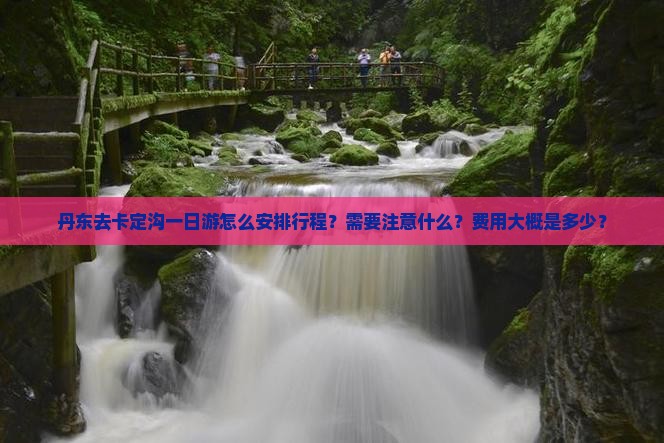 丹东去卡定沟一日游怎么安排行程？需要注意什么？费用大概是多少？
