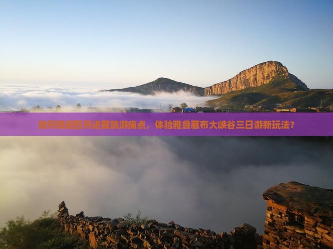 如何规避四月进藏旅游痛点，体验雅鲁藏布大峡谷三日游新玩法？