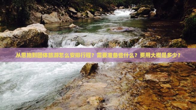 从恩施到团体旅游怎么安排行程？需要准备些什么？费用大概是多少？