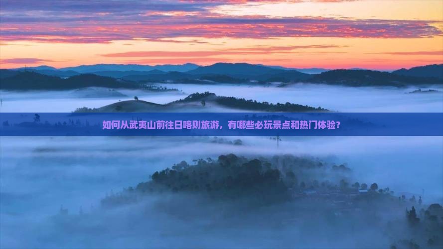 如何从武夷山前往日喀则旅游，有哪些必玩景点和热门体验？