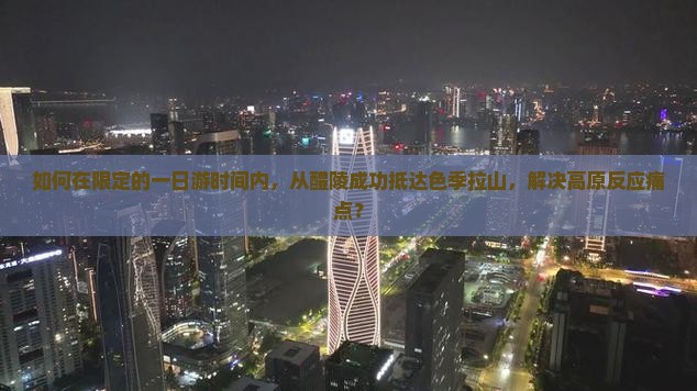 如何在限定的一日游时间内，从醴陵成功抵达色季拉山，解决高原反应痛点？