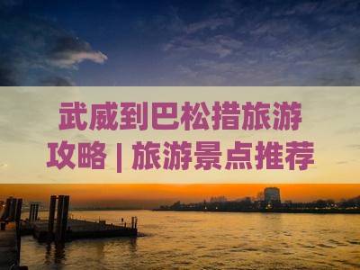 武威到巴松措旅游攻略 | 旅游景点推荐