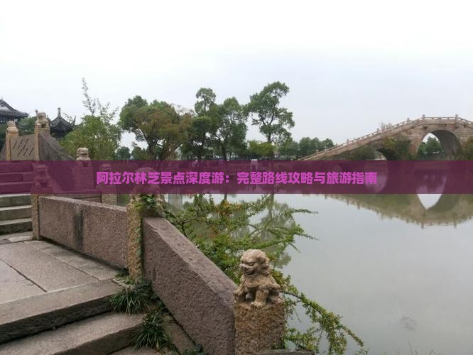 阿拉尔林芝景点深度游：完整路线攻略与旅游指南