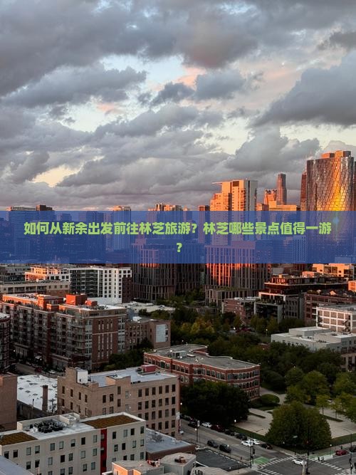如何从新余出发前往林芝旅游？林芝哪些景点值得一游？