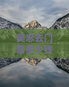 吴忠去门票多少钱-吴忠到多少公里坐时间