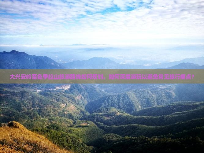 大兴安岭至色季拉山旅游路线如何规划，如何深度游玩以避免常见旅行痛点？