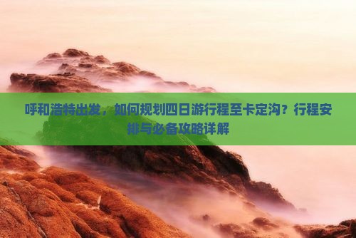 呼和浩特出发，如何规划四日游行程至卡定沟？行程安排与必备攻略详解
