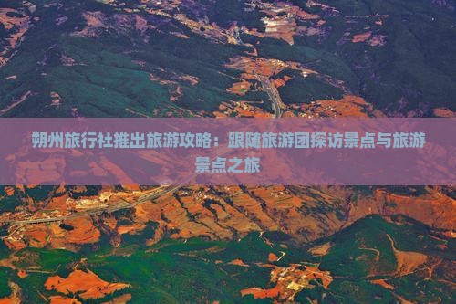 朔州旅行社推出旅游攻略：跟随旅游团探访景点与旅游景点之旅