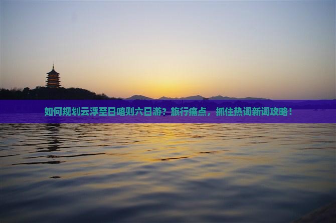 如何规划云浮至日喀则六日游？旅行痛点，抓住热词新词攻略！