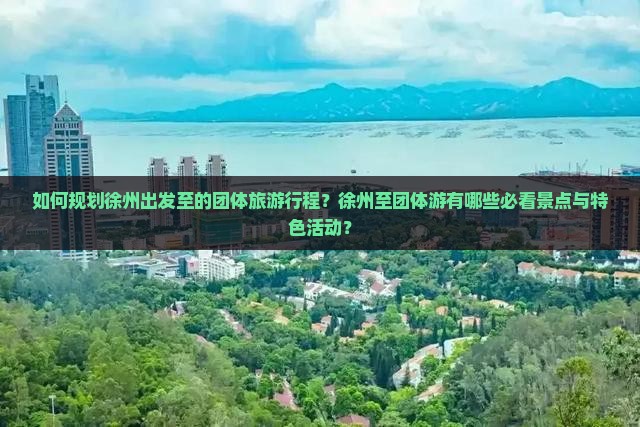 如何规划徐州出发至的团体旅游行程？徐州至团体游有哪些必看景点与特色活动？