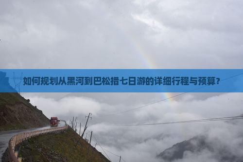 如何规划从黑河到巴松措七日游的详细行程与预算？