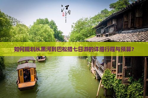 如何规划从黑河到巴松措七日游的详细行程与预算？