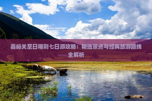 嘉峪关至日喀则七日游攻略：精选景点与经典旅游路线全解析